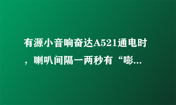 有源小音响奋达A521通电时，喇叭间隔一两秒有“嘭