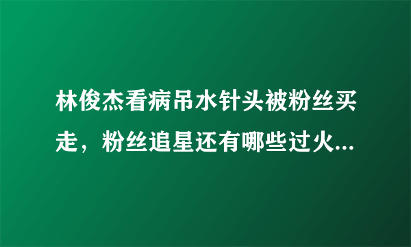 林俊杰看病吊水针头被粉丝买走，粉丝追星还有哪些过火的举动？