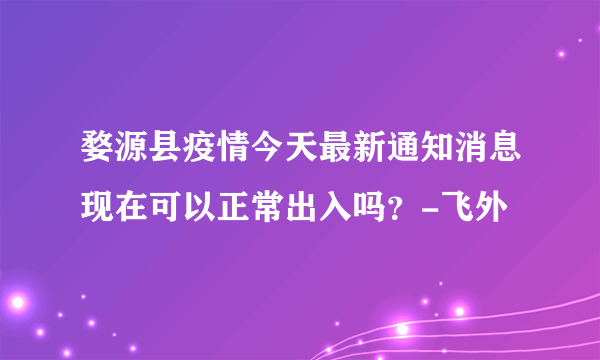 婺源县疫情今天最新通知消息现在可以正常出入吗？-飞外