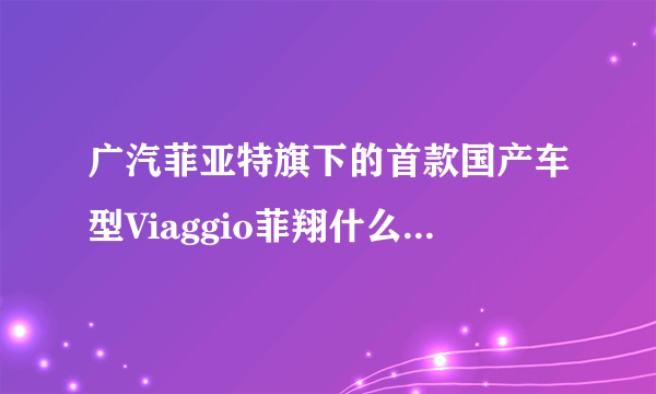 广汽菲亚特旗下的首款国产车型Viaggio菲翔什么时候上市？