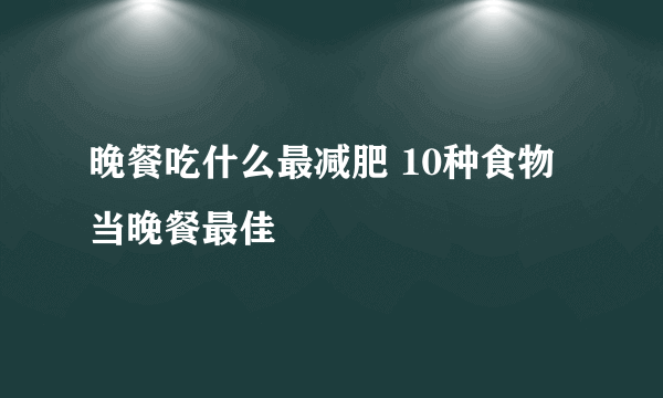 晚餐吃什么最减肥 10种食物当晚餐最佳