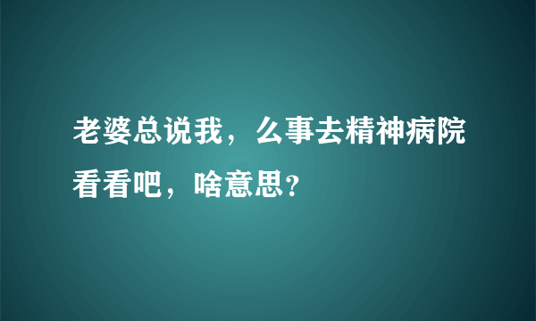 老婆总说我，么事去精神病院看看吧，啥意思？