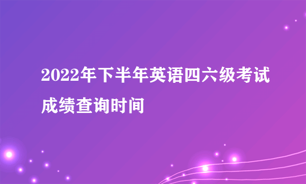 2022年下半年英语四六级考试成绩查询时间