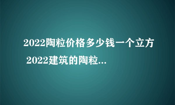 2022陶粒价格多少钱一个立方 2022建筑的陶粒价格是多少钱