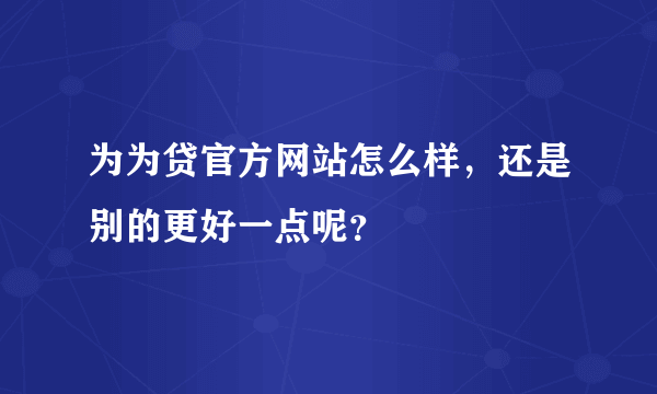 为为贷官方网站怎么样，还是别的更好一点呢？