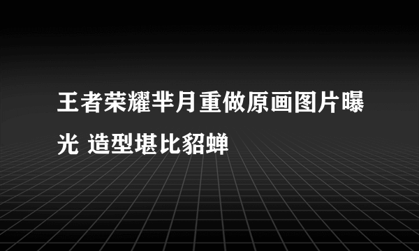 王者荣耀芈月重做原画图片曝光 造型堪比貂蝉