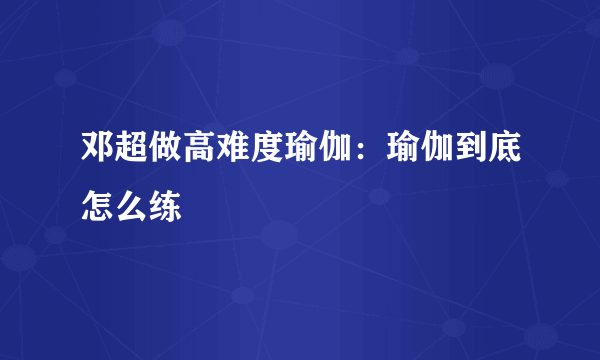 邓超做高难度瑜伽：瑜伽到底怎么练