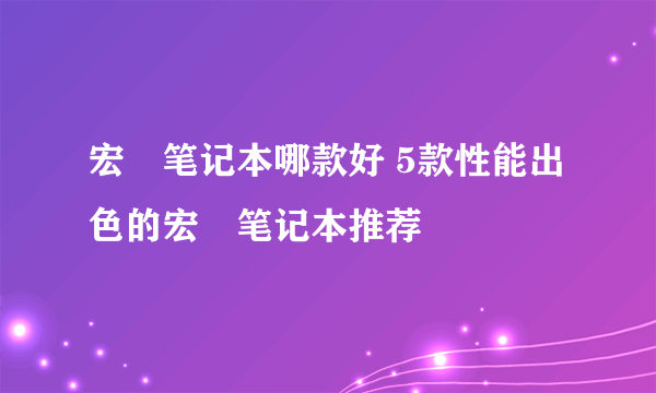 宏碁笔记本哪款好 5款性能出色的宏碁笔记本推荐