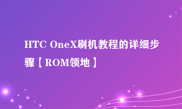 HTC OneX刷机教程的详细步骤【ROM领地】