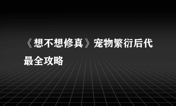 《想不想修真》宠物繁衍后代最全攻略