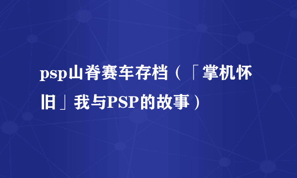 psp山脊赛车存档（「掌机怀旧」我与PSP的故事）