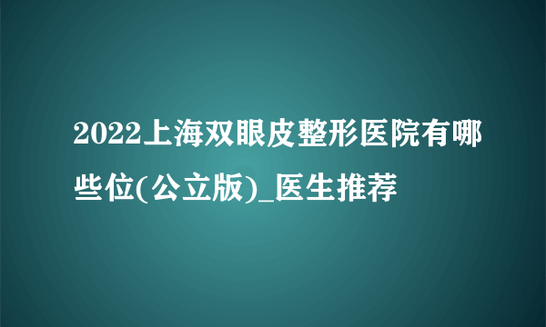 2022上海双眼皮整形医院有哪些位(公立版)_医生推荐