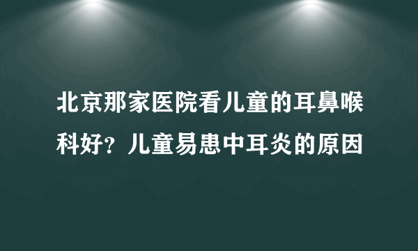 北京那家医院看儿童的耳鼻喉科好？儿童易患中耳炎的原因