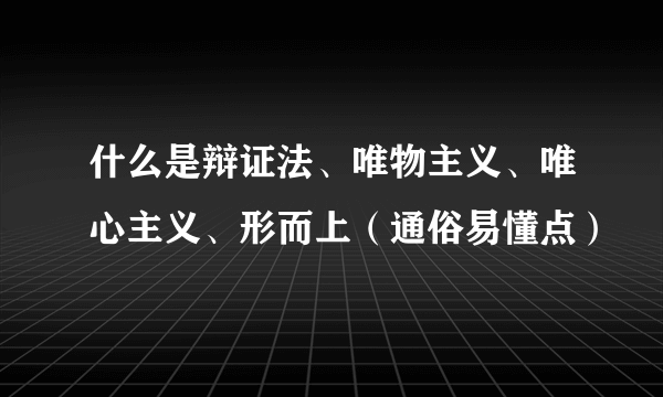 什么是辩证法、唯物主义、唯心主义、形而上（通俗易懂点）