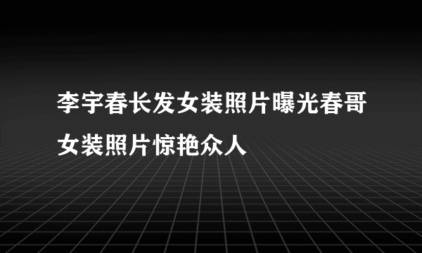 李宇春长发女装照片曝光春哥女装照片惊艳众人