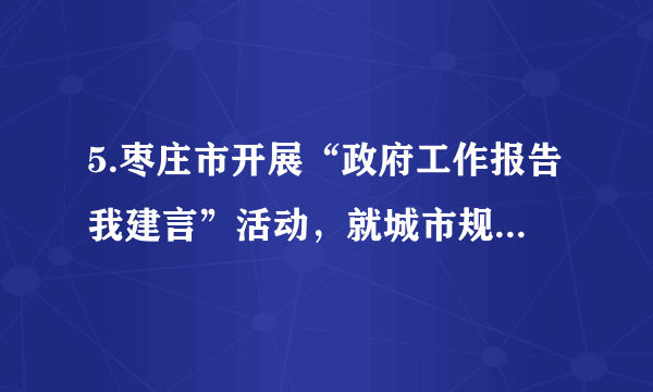 5.枣庄市开展“政府工作报告我建言”活动，就城市规划．道路建设等方面的问题，面向社会广泛征求意见和建议。作为市民，下列参与方式恰当的是(   )     ①通过参加有关民生工程的听证会，自己参与民主管理②通过专家咨询制度监督政府部门的工作③向有关部门写信，通过社情民意反映制度参与民主决策④行使监督权，对政府在道路建设过程中的问题提出批评和建议A. ①②	B. ①③	C. ②④	D. ③④