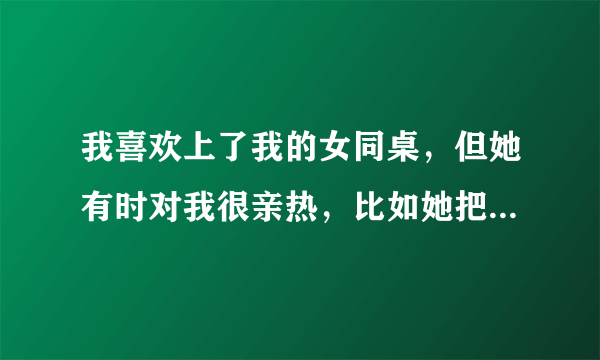 我喜欢上了我的女同桌，但她有时对我很亲热，比如她把手放在我肩上，无聊时她还玩弄我的手臂，其实我跟她