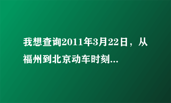 我想查询2011年3月22日，从福州到北京动车时刻表，还有价格