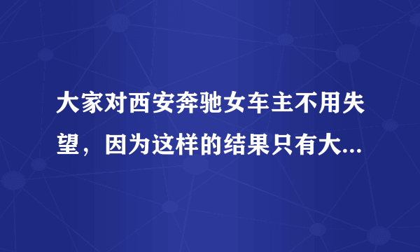 大家对西安奔驰女车主不用失望，因为这样的结果只有大家对奔驰更反感，不是吗？