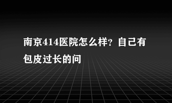 南京414医院怎么样？自己有包皮过长的问