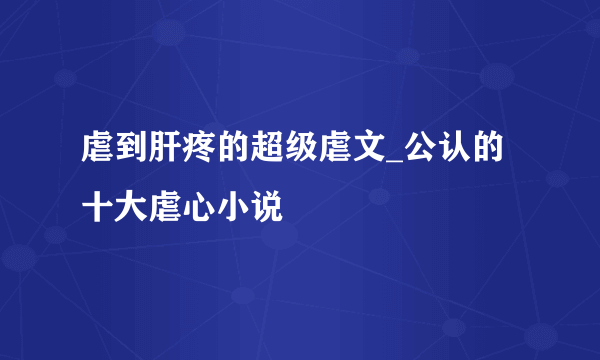 虐到肝疼的超级虐文_公认的十大虐心小说