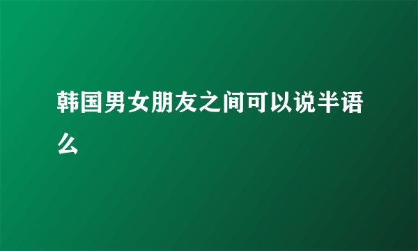 韩国男女朋友之间可以说半语么