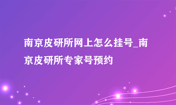 南京皮研所网上怎么挂号_南京皮研所专家号预约