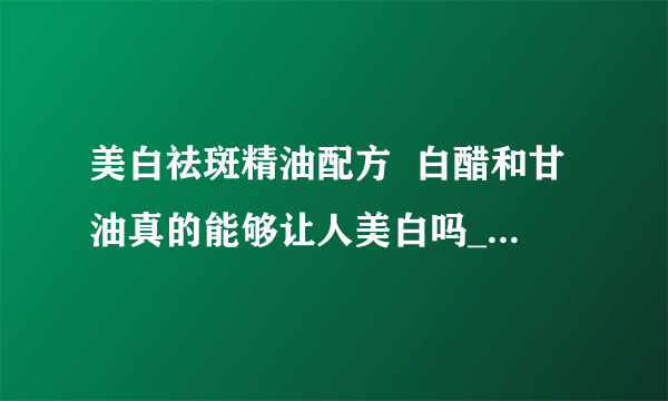 美白祛斑精油配方  白醋和甘油真的能够让人美白吗_美白祛斑精油几种配方