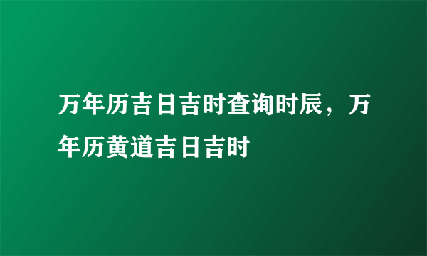 万年历吉日吉时查询时辰，万年历黄道吉日吉时