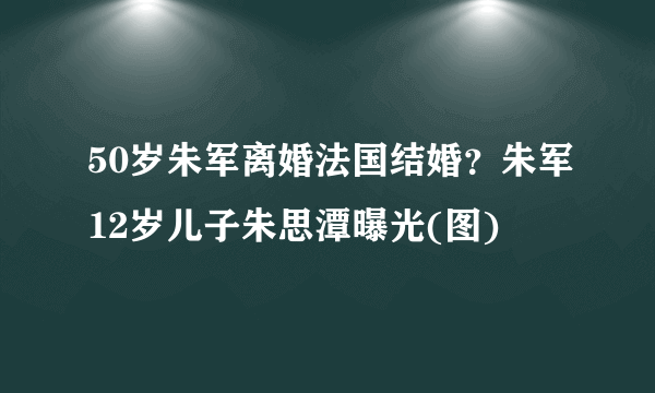 50岁朱军离婚法国结婚？朱军12岁儿子朱思潭曝光(图)