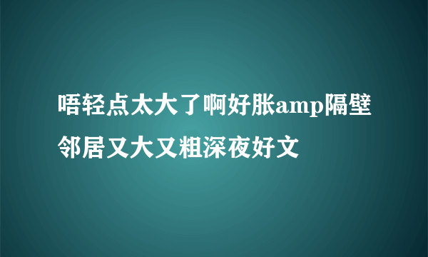 唔轻点太大了啊好胀amp隔壁邻居又大又粗深夜好文