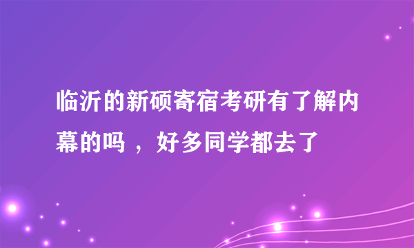 临沂的新硕寄宿考研有了解内幕的吗 ，好多同学都去了