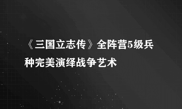 《三国立志传》全阵营5级兵种完美演绎战争艺术