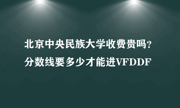 北京中央民族大学收费贵吗？分数线要多少才能进VFDDF