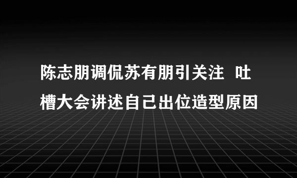 陈志朋调侃苏有朋引关注  吐槽大会讲述自己出位造型原因