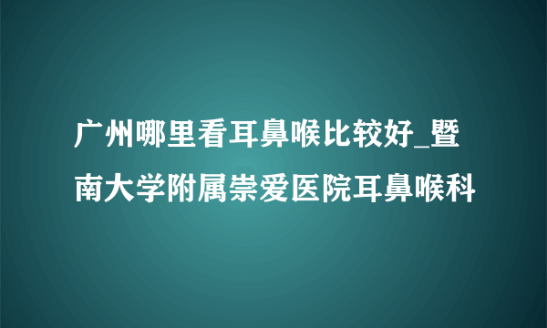 广州哪里看耳鼻喉比较好_暨南大学附属崇爱医院耳鼻喉科