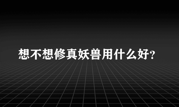 想不想修真妖兽用什么好？