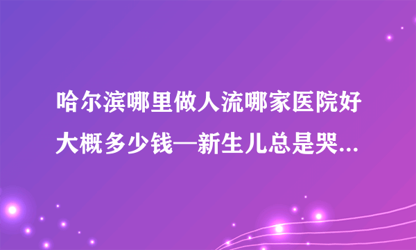 哈尔滨哪里做人流哪家医院好大概多少钱—新生儿总是哭闹不睡觉什么原因