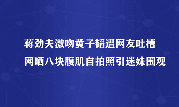 蒋劲夫激吻黄子韬遭网友吐槽网晒八块腹肌自拍照引迷妹围观