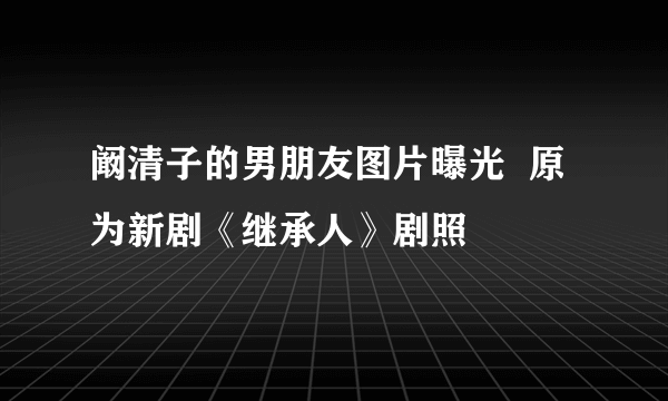 阚清子的男朋友图片曝光  原为新剧《继承人》剧照