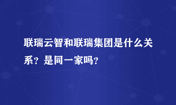 联瑞云智和联瑞集团是什么关系？是同一家吗？