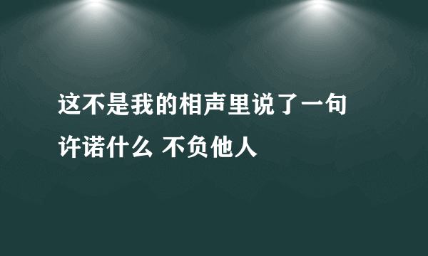 这不是我的相声里说了一句 许诺什么 不负他人