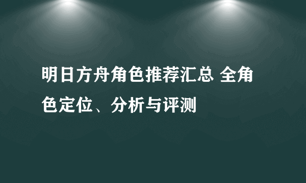 明日方舟角色推荐汇总 全角色定位、分析与评测