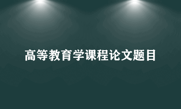 高等教育学课程论文题目