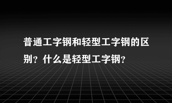 普通工字钢和轻型工字钢的区别？什么是轻型工字钢？