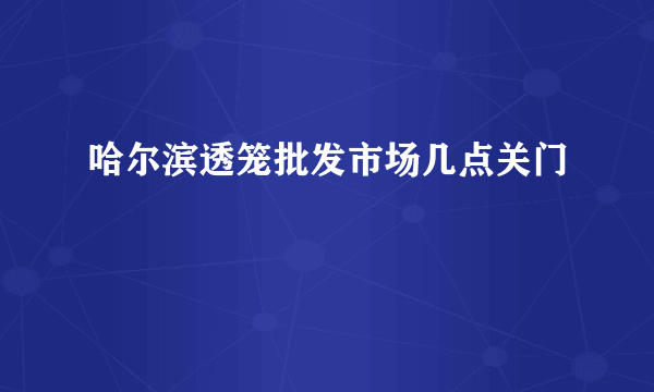 哈尔滨透笼批发市场几点关门