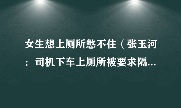 女生想上厕所憋不住（张玉河：司机下车上厕所被要求隔离七天）