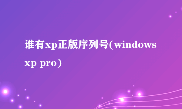 谁有xp正版序列号(windows xp pro)