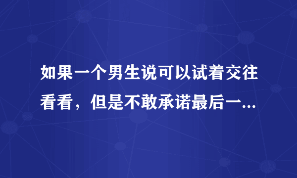 如果一个男生说可以试着交往看看，但是不敢承诺最后一定会走到一起。是什么意思？