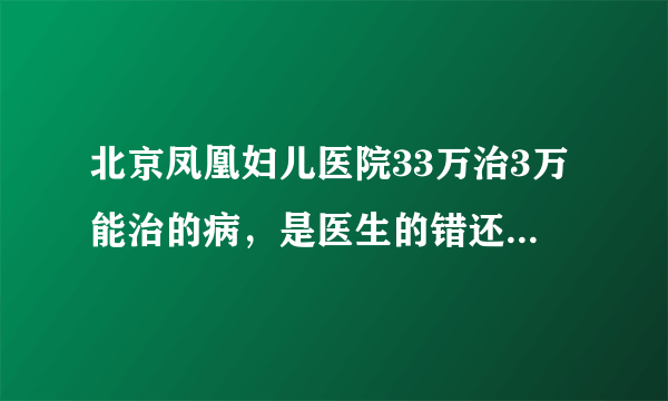 北京凤凰妇儿医院33万治3万能治的病，是医生的错还是医院的错？